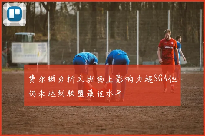 费尔顿分析文班场上影响力超SGA但仍未达到联盟最佳水平