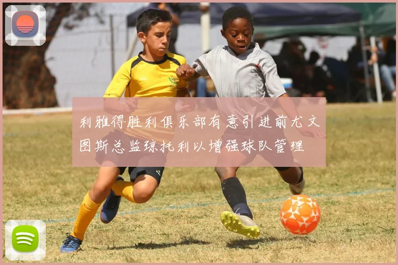 利雅得胜利俱乐部有意引进前尤文图斯总监琼托利以增强球队管理