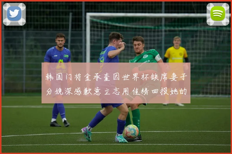 韩国门将金承奎因世界杯缺席妻子分娩深感歉意立志用佳绩回报她的支持