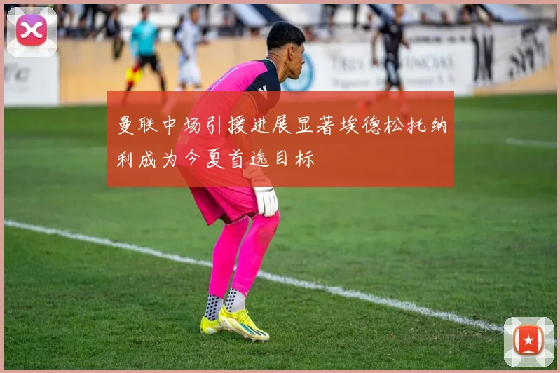 曼联中场引援进展显著埃德松托纳利成为今夏首选目标