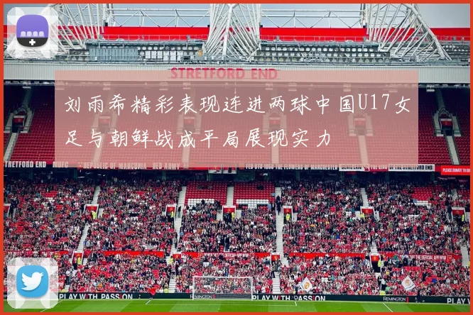刘雨希精彩表现连进两球中国U17女足与朝鲜战成平局展现实力