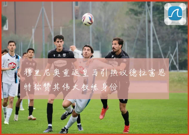 穆里尼奥重返皇马引热议德拉富恩特称赞其伟大教练身份