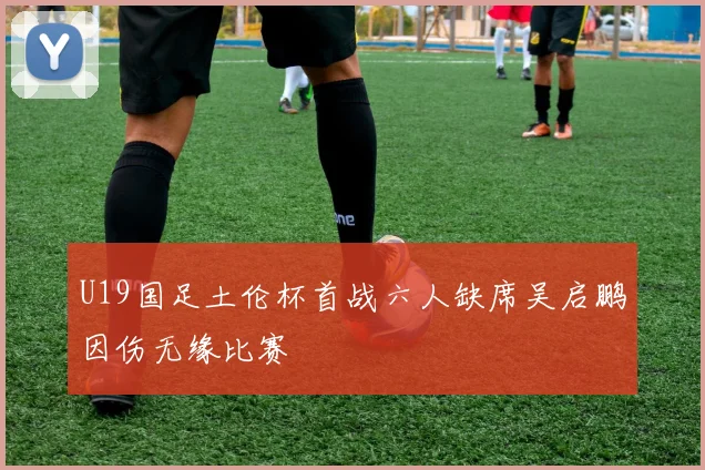 U19国足土伦杯首战六人缺席吴启鹏因伤无缘比赛