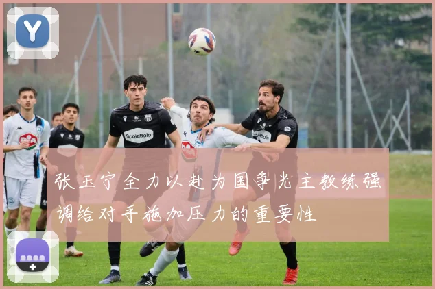 张玉宁全力以赴为国争光主教练强调给对手施加压力的重要性